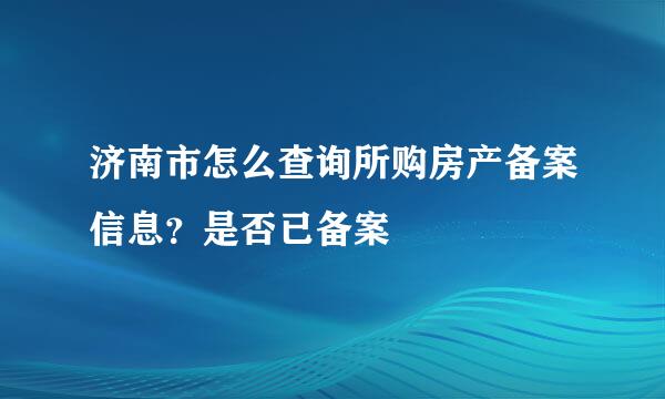 济南市怎么查询所购房产备案信息？是否已备案