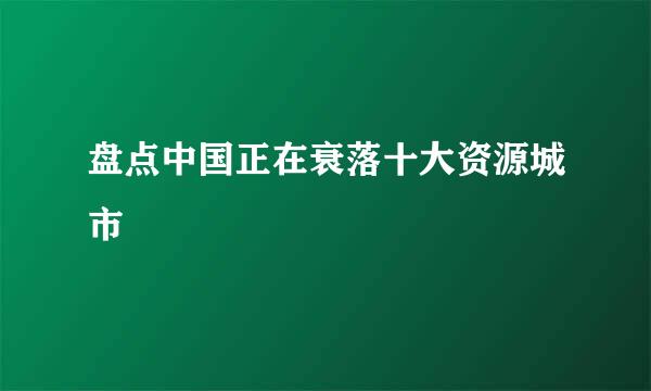 盘点中国正在衰落十大资源城市