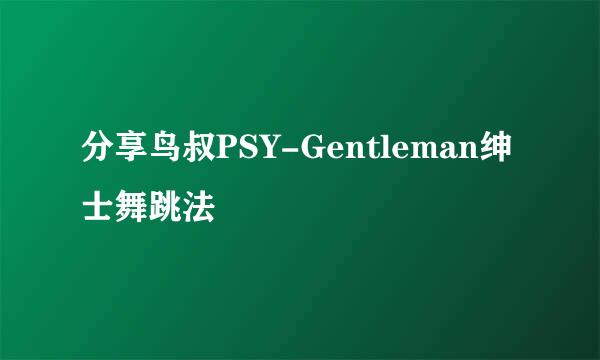 分享鸟叔PSY-Gentleman绅士舞跳法