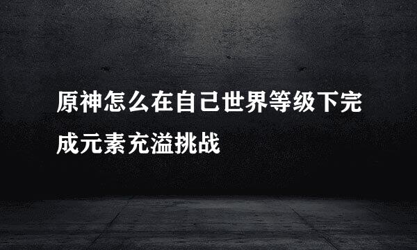 原神怎么在自己世界等级下完成元素充溢挑战