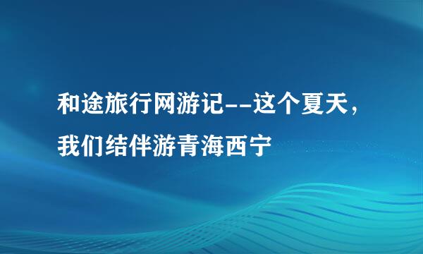 和途旅行网游记--这个夏天，我们结伴游青海西宁