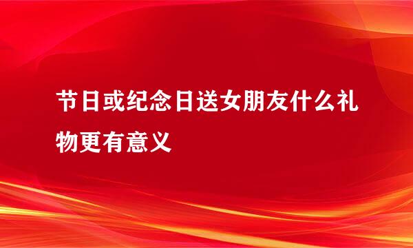 节日或纪念日送女朋友什么礼物更有意义