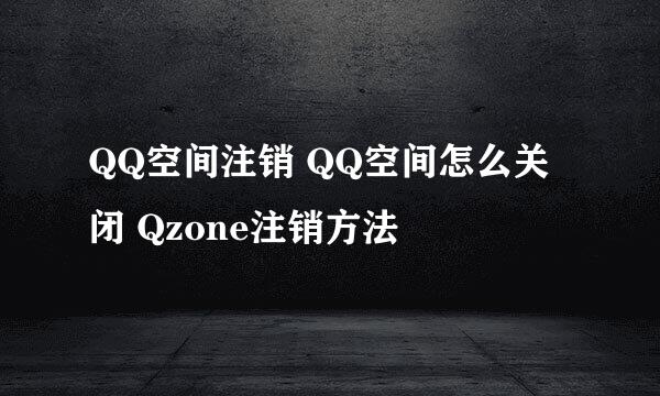 QQ空间注销 QQ空间怎么关闭 Qzone注销方法