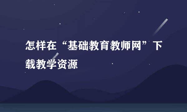 怎样在“基础教育教师网”下载教学资源