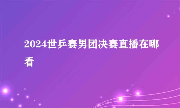 2024世乒赛男团决赛直播在哪看