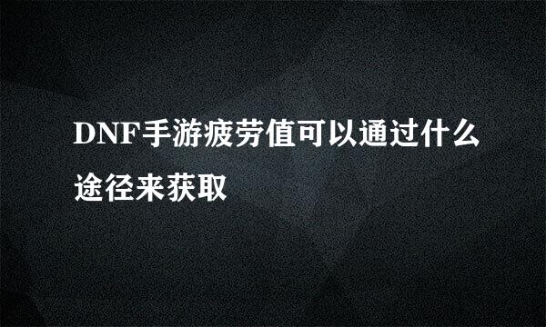 DNF手游疲劳值可以通过什么途径来获取