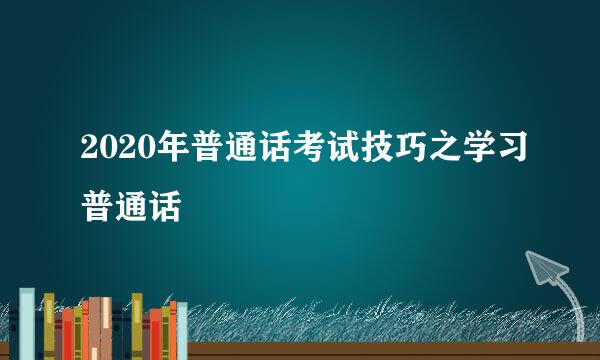 2020年普通话考试技巧之学习普通话