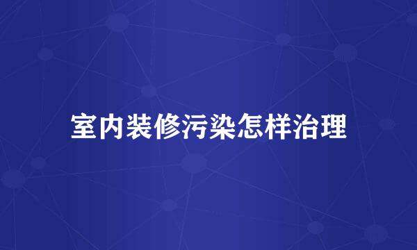 室内装修污染怎样治理