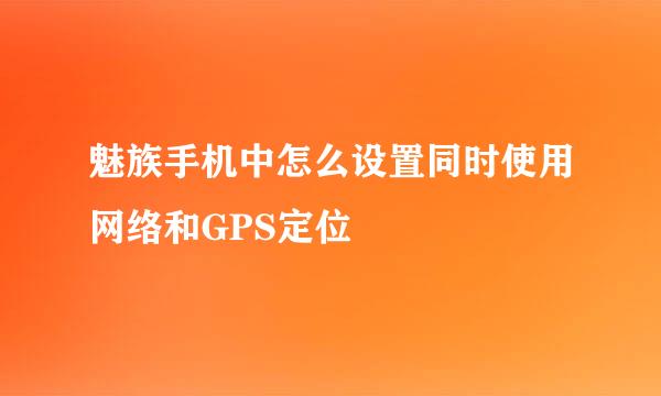 魅族手机中怎么设置同时使用网络和GPS定位