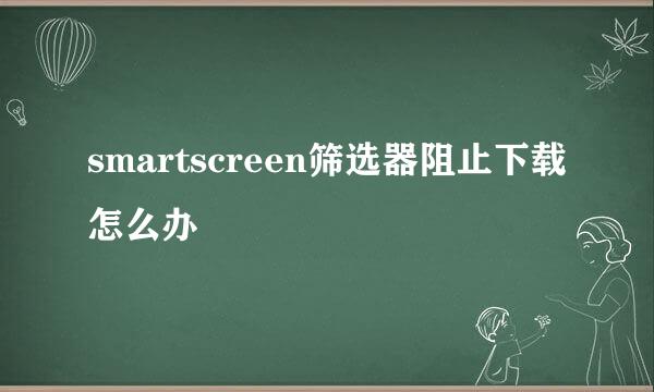 smartscreen筛选器阻止下载怎么办