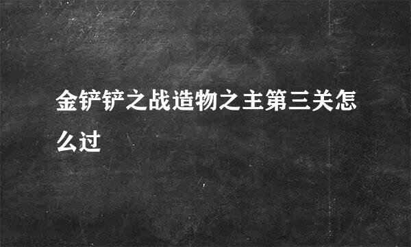 金铲铲之战造物之主第三关怎么过