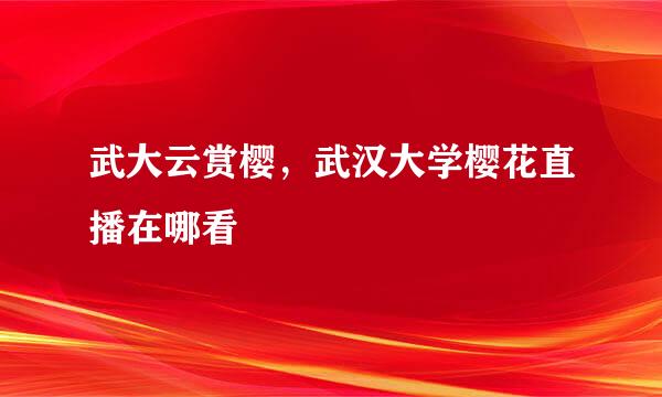 武大云赏樱，武汉大学樱花直播在哪看