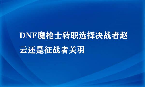 DNF魔枪士转职选择决战者赵云还是征战者关羽