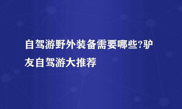 自驾游野外装备需要哪些?驴友自驾游大推荐