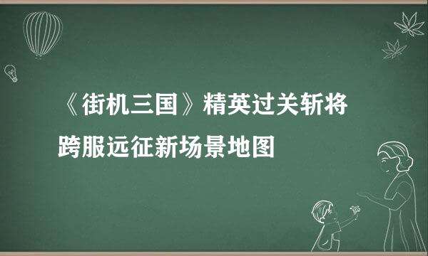 《街机三国》精英过关斩将 跨服远征新场景地图