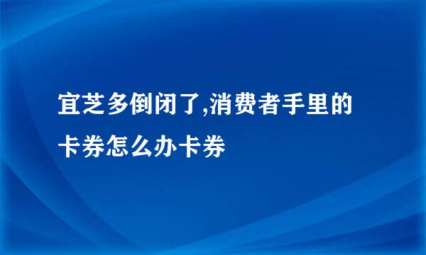 宜芝多倒闭了,消费者手里的卡券怎么办卡券