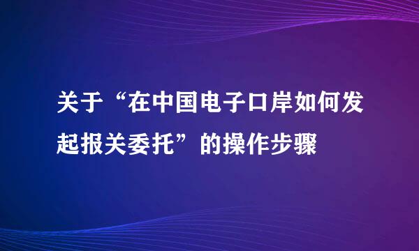 关于“在中国电子口岸如何发起报关委托”的操作步骤