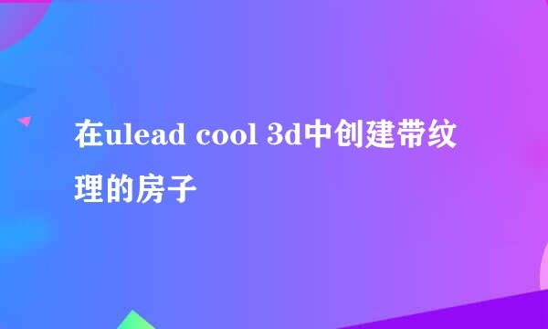 在ulead cool 3d中创建带纹理的房子