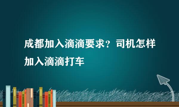 成都加入滴滴要求？司机怎样加入滴滴打车