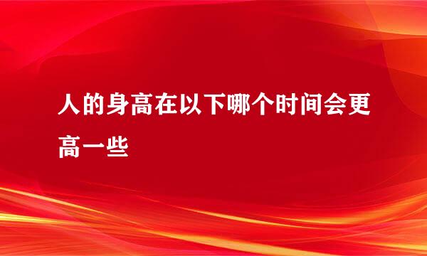 人的身高在以下哪个时间会更高一些